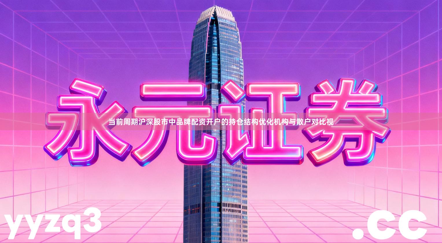当前周期沪深股市中品牌配资开户的持仓结构优化机构与散户对比视