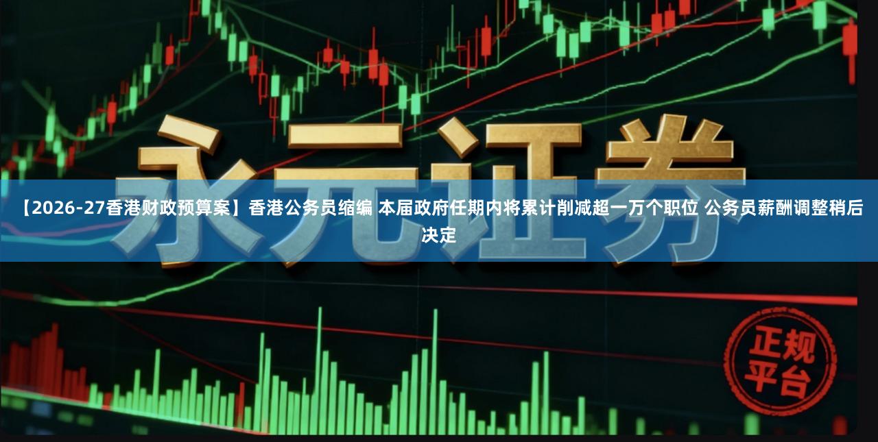 【2026-27香港财政预算案】香港公务员缩编 本届政府任期内将累计削减超一万个职位 公务员薪酬调整稍后决定