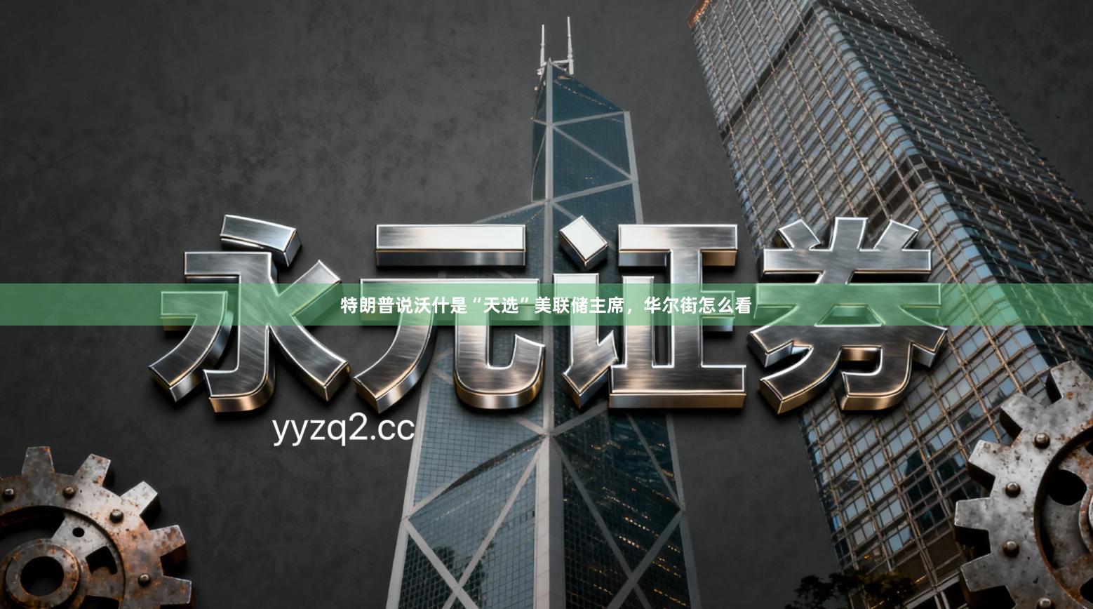 特朗普说沃什是“天选”美联储主席,华尔街怎么看